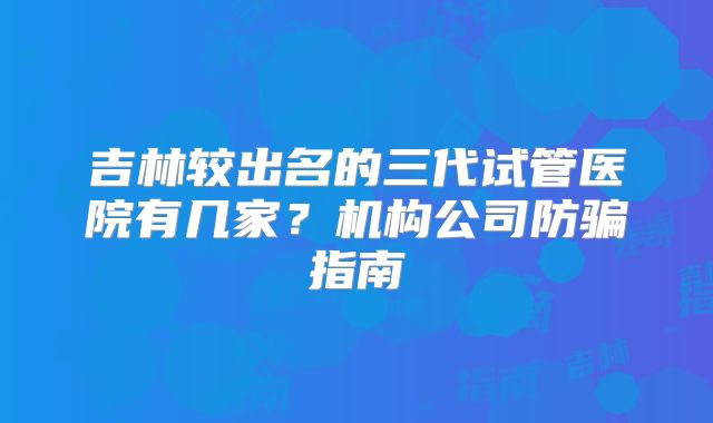 吉林较出名的三代试管医院有几家？机构公司防骗指南