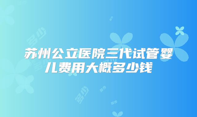 苏州公立医院三代试管婴儿费用大概多少钱
