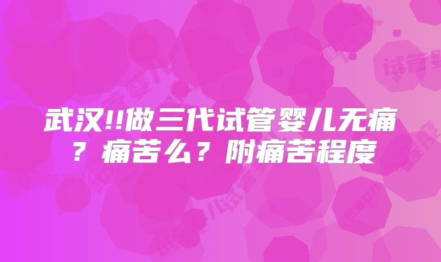 武汉!!做三代试管婴儿无痛?痛苦么?附痛苦程度