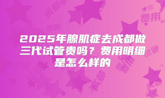 2025年腺肌症去成都做三代试管贵吗?费用明细是怎么样的