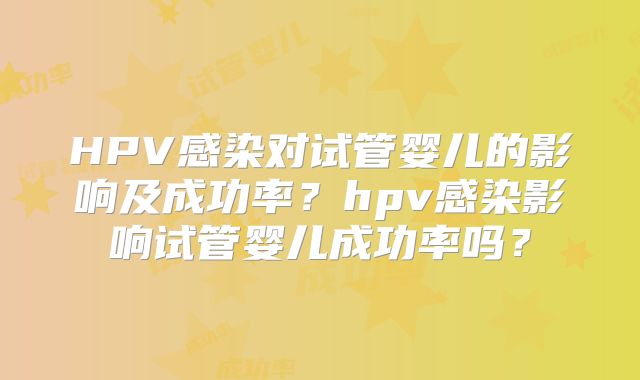 HPV感染对试管婴儿的影响及成功率？hpv感染影响试管婴儿成功率吗？