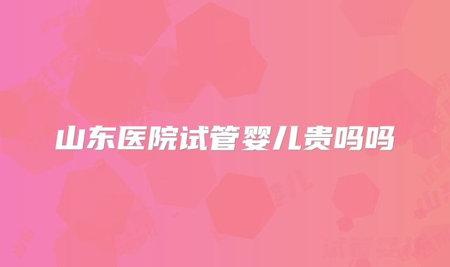 山东医院试管婴儿贵吗吗