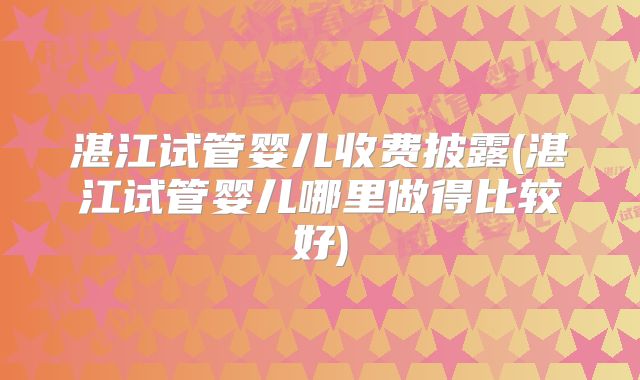湛江试管婴儿收费披露(湛江试管婴儿哪里做得比较好)