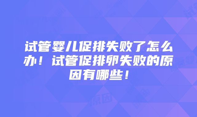 试管婴儿促排失败了怎么办！试管促排卵失败的原因有哪些！