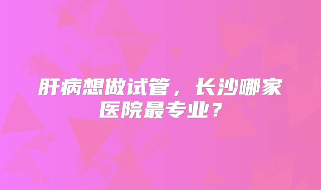 肝病想做试管,长沙哪家医院最专业?