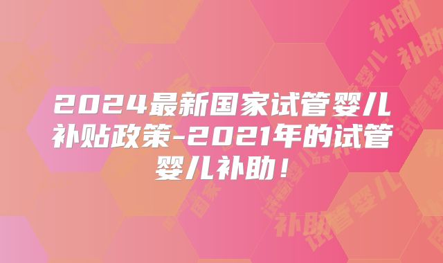 2024最新国家试管婴儿补贴政策-2021年的试管婴儿补助！