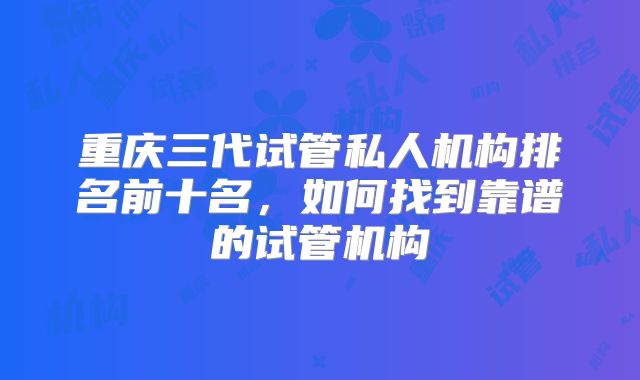 重庆三代试管私人机构排名前十名，如何找到靠谱的试管机构