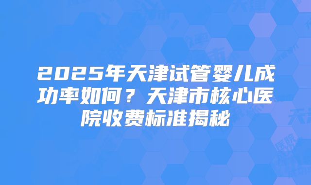2025年天津试管婴儿成功率如何？天津市核心医院收费标准揭秘