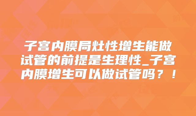子宫内膜局灶性增生能做试管的前提是生理性_子宫内膜增生可以做试管吗？！