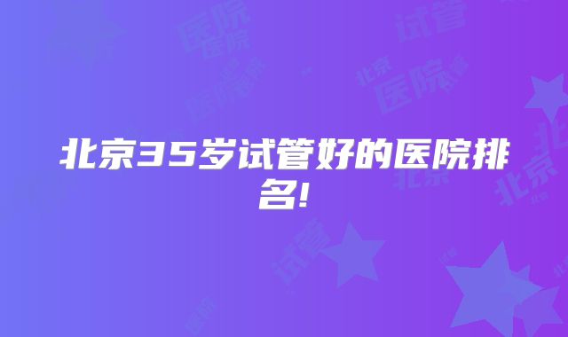 北京35岁试管好的医院排名!