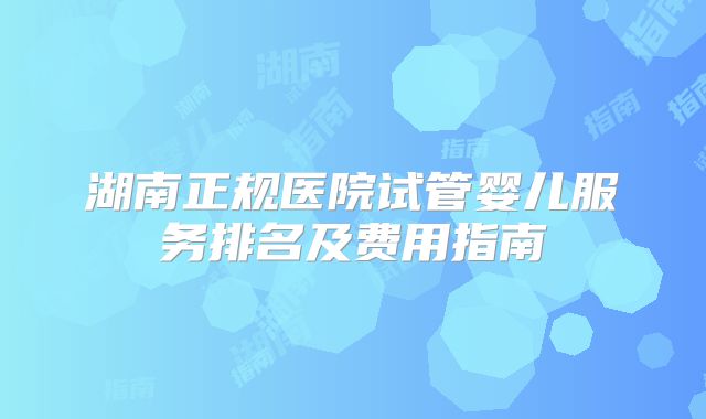 湖南正规医院试管婴儿服务排名及费用指南