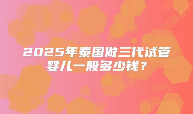 2025年泰国做三代试管婴儿一般多少钱？