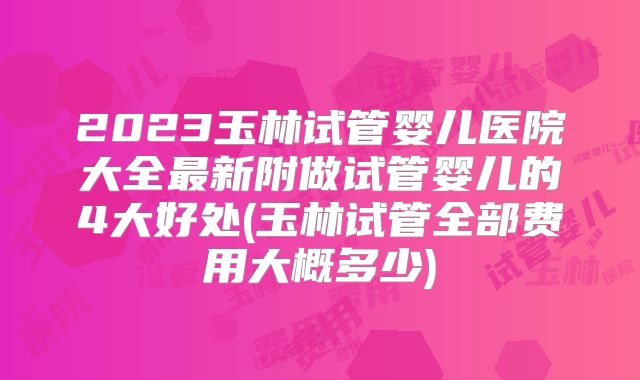 2023玉林试管婴儿医院大全最新附做试管婴儿的4大好处(玉林试管全部费用大概多少)