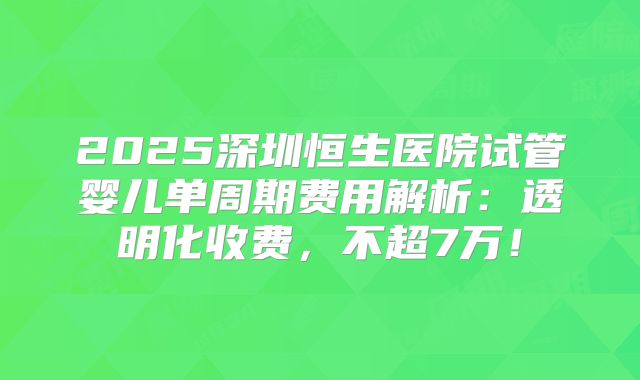 2025深圳恒生医院试管婴儿单周期费用解析：透明化收费，不超7万！