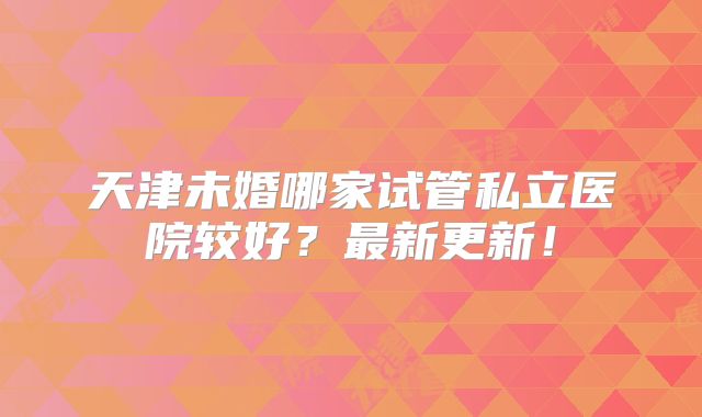 天津未婚哪家试管私立医院较好？最新更新！