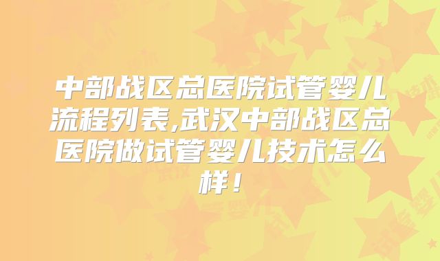中部战区总医院试管婴儿流程列表,武汉中部战区总医院做试管婴儿技术怎么样!