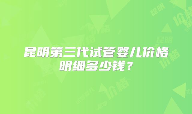 昆明第三代试管婴儿价格明细多少钱?