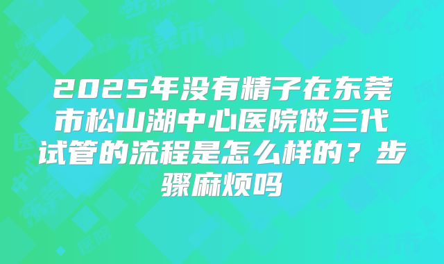 2025年没有精子在东莞市松山湖中心医院做三代试管的流程是怎么样的?步骤麻烦吗