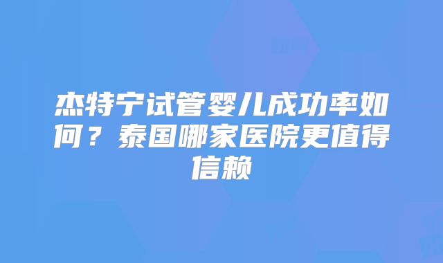 杰特宁试管婴儿成功率如何?泰国哪家医院更值得信赖