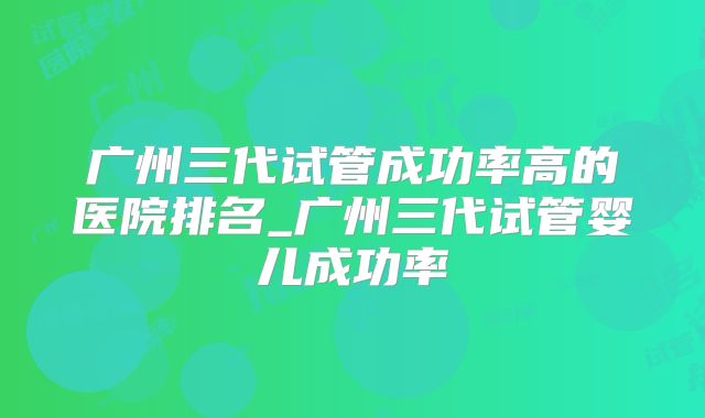 广州三代试管成功率高的医院排名_广州三代试管婴儿成功率