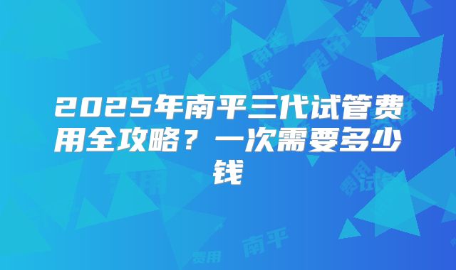 2025年南平三代试管费用全攻略？一次需要多少钱