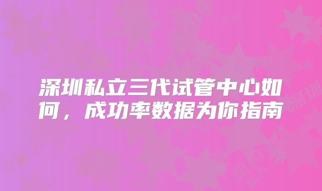 深圳私立三代试管中心如何,成功率数据为你指南