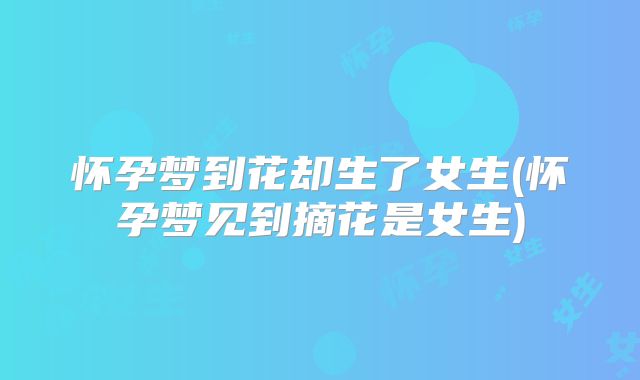 怀孕梦到花却生了女生(怀孕梦见到摘花是女生)
