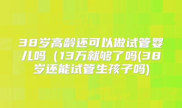 38岁高龄还可以做试管婴儿吗（13万就够了吗(38岁还能试管生孩子吗)