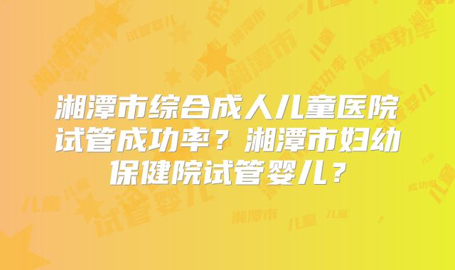 湘潭市综合成人儿童医院试管成功率?湘潭市妇幼保健院试管婴儿?
