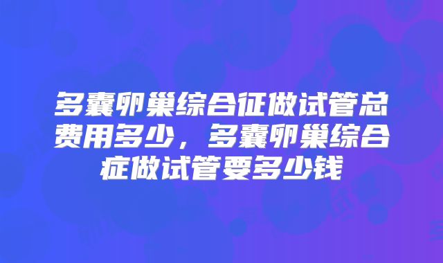 多囊卵巢综合征做试管总费用多少，多囊卵巢综合症做试管要多少钱