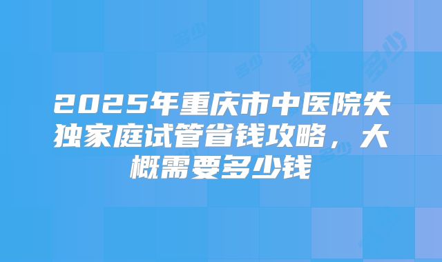 2025年重庆市中医院失独家庭试管省钱攻略，大概需要多少钱