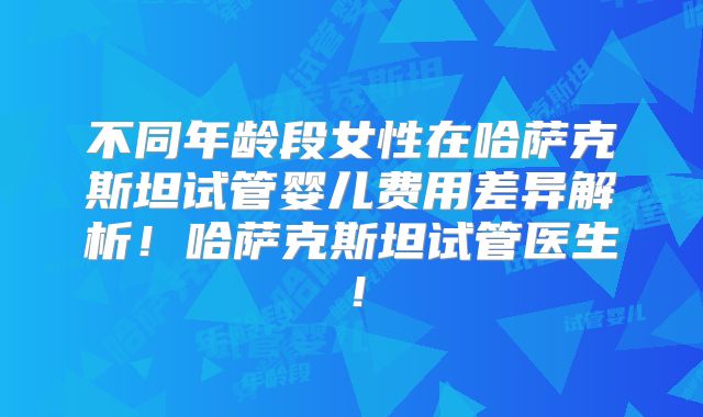 不同年龄段女性在哈萨克斯坦试管婴儿费用差异解析!哈萨克斯坦试管医生!