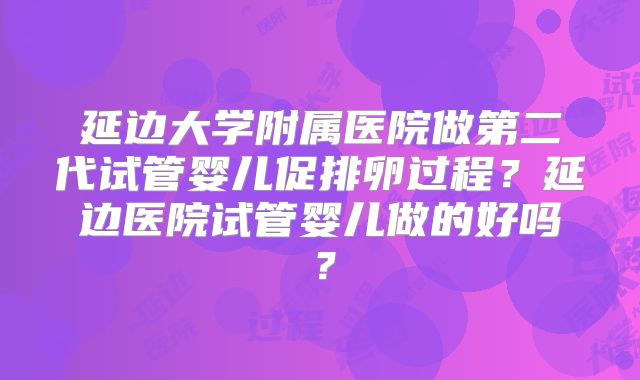 延边大学附属医院做第二代试管婴儿促排卵过程？延边医院试管婴儿做的好吗？