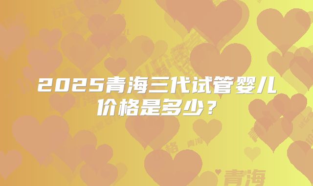 2025青海三代试管婴儿价格是多少？