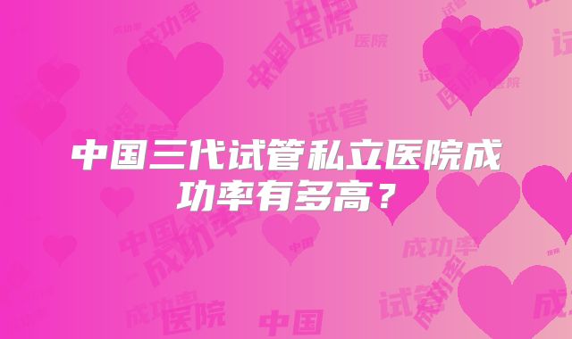 中国三代试管私立医院成功率有多高？