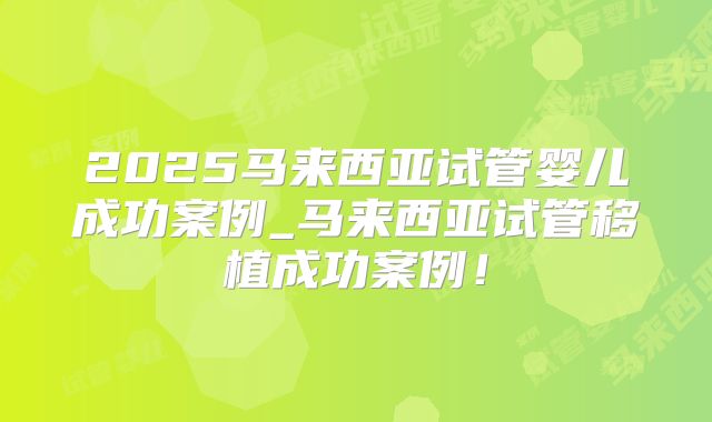 2025马来西亚试管婴儿成功案例_马来西亚试管移植成功案例！