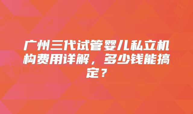 广州三代试管婴儿私立机构费用详解，多少钱能搞定？