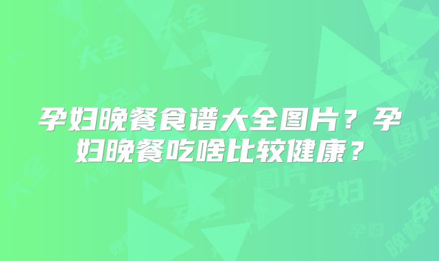 孕妇晚餐食谱大全图片？孕妇晚餐吃啥比较健康？