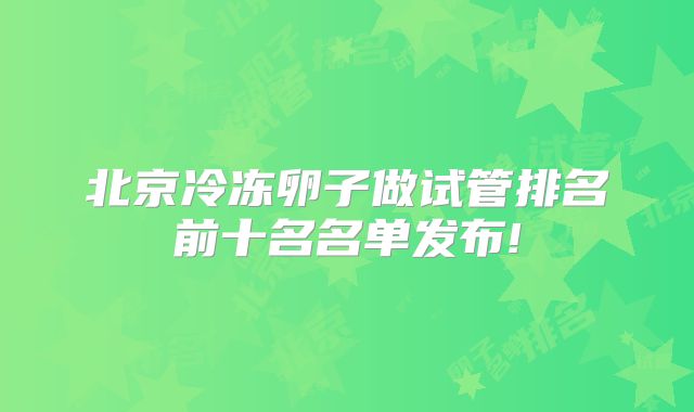 北京冷冻卵子做试管排名前十名名单发布!