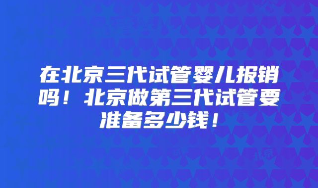 在北京三代试管婴儿报销吗！北京做第三代试管要准备多少钱！
