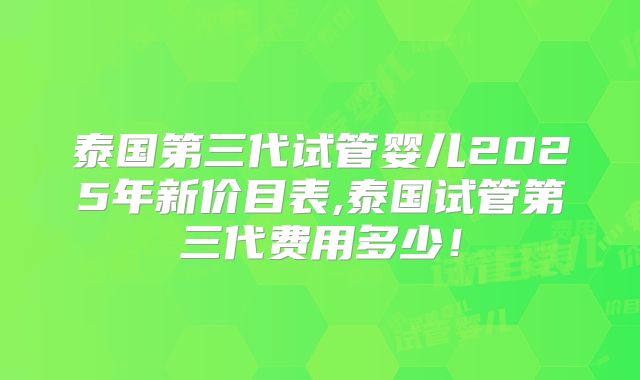 泰国第三代试管婴儿2025年新价目表,泰国试管第三代费用多少！