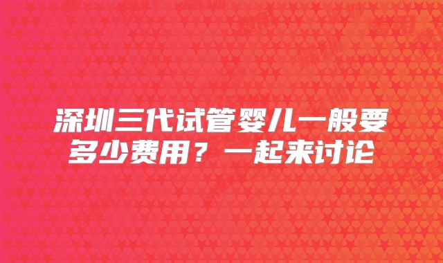深圳三代试管婴儿一般要多少费用？一起来讨论