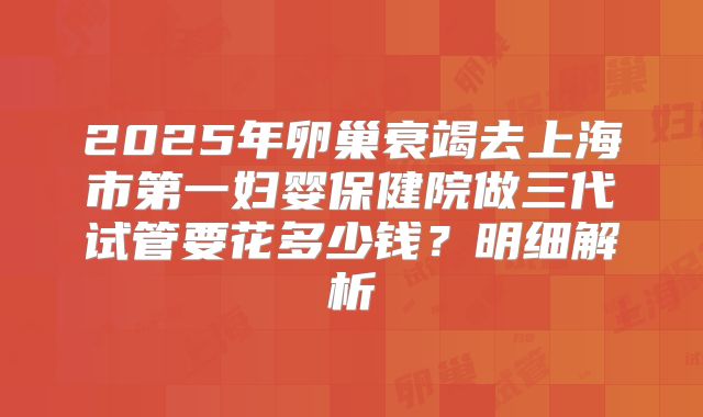 2025年卵巢衰竭去上海市第一妇婴保健院做三代试管要花多少钱？明细解析