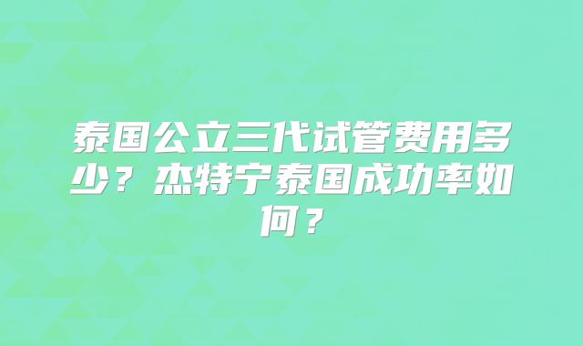 泰国公立三代试管费用多少?杰特宁泰国成功率如何?