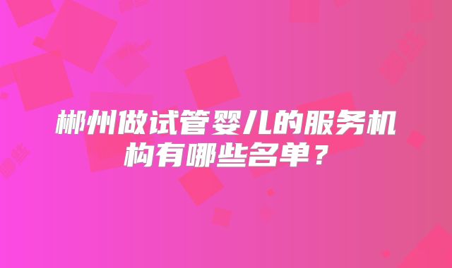 郴州做试管婴儿的服务机构有哪些名单？