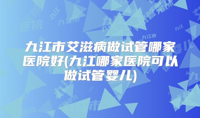 九江市艾滋病做试管哪家医院好(九江哪家医院可以做试管婴儿)