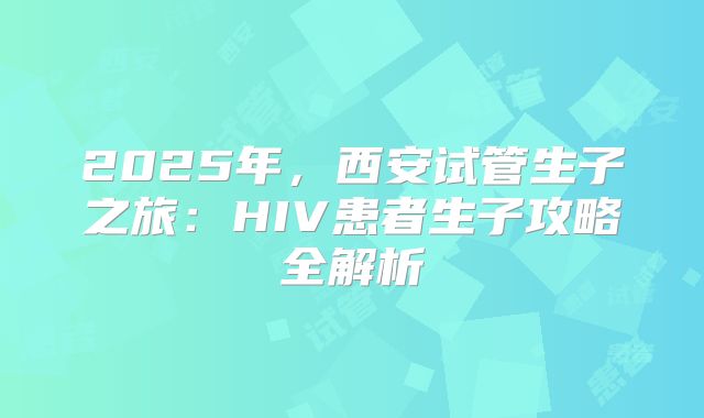 2025年，西安试管生子之旅：HIV患者生子攻略全解析