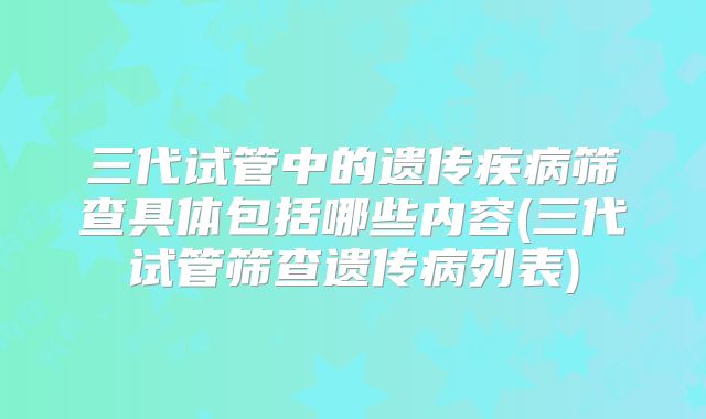 三代试管中的遗传疾病筛查具体包括哪些内容(三代试管筛查遗传病列表)