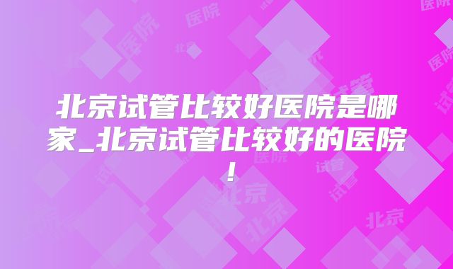 北京试管比较好医院是哪家_北京试管比较好的医院！