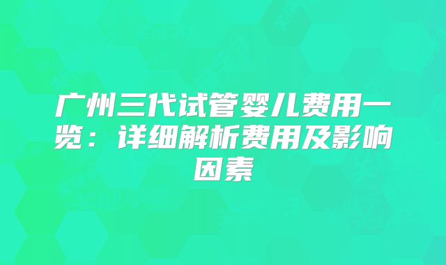 广州三代试管婴儿费用一览：详细解析费用及影响因素